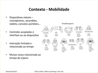 Contexto	
  -­‐	
  Mobilidade
	
  
•  DisposiKvos	
  móveis	
  –	
  
smartphones,	
  wearables,	
  
tablets,	
  consoles	
  portáteis...	
  
•  Controles	
  acoplados	
  à	
  
interface	
  ou	
  ao	
  disposiKvo	
  
•  Interação	
  limitada	
  e	
  
relacionada	
  ao	
  tempo	
  	
  
•  Muitas	
  vezes	
  relacionada	
  ao	
  
tempo	
  de	
  espera	
  
	
  

Novembro/2013	
  

IxDA	
  CuriKba	
  /	
  Aldeia	
  Coworking	
  /	
  Jane	
  Vita	
  

 