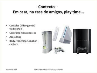 Contexto	
  –	
  
Em	
  casa,	
  na	
  casa	
  de	
  amigos,	
  play	
  fme...
	
  
•  Consoles	
  (vídeo	
  games)	
  
tradicionais	
  
•  Controles	
  mais	
  robustos	
  	
  
•  Acessórios	
  
•  Body	
  recogniKon,	
  moKon	
  
capture	
  
	
  

Novembro/2013	
  

IxDA	
  CuriKba	
  /	
  Aldeia	
  Coworking	
  /	
  Jane	
  Vita	
  

 