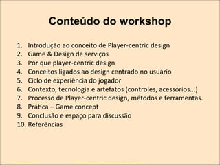 Conteúdo do workshop
1.  Introdução	
  ao	
  conceito	
  de	
  Player-­‐centric	
  design	
  
2.  Game	
  &	
  Design	
  de	
  serviços	
  
3.  Por	
  que	
  player-­‐centric	
  design	
  
4.  Conceitos	
  ligados	
  ao	
  design	
  centrado	
  no	
  usuário	
  
5.  Ciclo	
  de	
  experiência	
  do	
  jogador	
  
6.  Contexto,	
  tecnologia	
  e	
  artefatos	
  (controles,	
  acessórios...)	
  
7.  Processo	
  de	
  Player-­‐centric	
  design,	
  métodos	
  e	
  ferramentas.	
  
8.  PráKca	
  –	
  Game	
  concept	
  
9.  Conclusão	
  e	
  espaço	
  para	
  discussão	
  
10. Referências	
  

Novembro/2013

IxDA Curitiba / Aldeia Coworking / Jane Vita

4

 