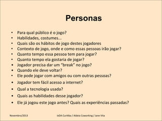 Personas
• 
• 
• 
• 
• 
• 
• 
• 
• 
• 
• 
• 
• 

Para	
  qual	
  público	
  é	
  o	
  jogo?	
  
Habilidades,	
  costumes...	
  
Quais	
  são	
  os	
  hábitos	
  de	
  jogo	
  destes	
  jogadores	
  
Contexto	
  de	
  jogo,	
  onde	
  e	
  como	
  essas	
  pessoas	
  irão	
  jogar?	
  
Quanto	
  tempo	
  essa	
  pessoa	
  tem	
  para	
  jogar?	
  	
  
Quanto	
  tempo	
  ela	
  gostaria	
  de	
  jogar?	
  
Jogador	
  precisa	
  dar	
  um	
  “break”	
  no	
  jogo?	
  	
  
Quando	
  ele	
  deve	
  voltar?	
  
Ele	
  pode	
  jogar	
  com	
  amigos	
  ou	
  com	
  outras	
  pessoas?	
  
Jogador	
  tem	
  fácil	
  acesso	
  a	
  internet?	
  
Qual	
  a	
  tecnologia	
  usada?	
  	
  
Quais	
  as	
  habilidades	
  desse	
  jogador?	
  
Ele	
  já	
  jogou	
  este	
  jogo	
  antes?	
  Quais	
  as	
  experiências	
  passadas?	
  
	
  

Novembro/2013	
  
Setembro/2011

	
  

IxDA	
  CuriKba	
  /	
  Aldeia	
  Coworking	
  /	
  Jane	
  Vita	
  

 