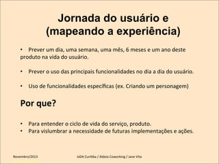 Jornada do usuário e
(mapeando a experiência)
•  Prever	
  um	
  dia,	
  uma	
  semana,	
  uma	
  mês,	
  6	
  meses	
  e	
  um	
  ano	
  deste	
  
produto	
  na	
  vida	
  do	
  usuário.	
  	
  
•  Prever	
  o	
  uso	
  das	
  principais	
  funcionalidades	
  no	
  dia	
  a	
  dia	
  do	
  usuário.	
  
•  Uso	
  de	
  funcionalidades	
  especíﬁcas	
  (ex.	
  Criando	
  um	
  personagem)	
  

Por	
  que?	
  
	
  

•  Para	
  entender	
  o	
  ciclo	
  de	
  vida	
  do	
  serviço,	
  produto.	
  
•  Para	
  vislumbrar	
  a	
  necessidade	
  de	
  futuras	
  implementações	
  e	
  ações.	
  
	
  
	
  
Novembro/2013	
  
IxDA	
  CuriKba	
  /	
  Aldeia	
  Coworking	
  /	
  Jane	
  Vita	
  
	
  
Setembro/2011

 