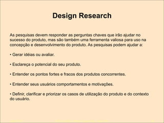 Design Research
As pesquisas devem responder as perguntas chaves que irão ajudar no
sucesso do produto, mas são também uma ferramenta valiosa para uso na
concepção e desenvolvimento do produto. As pesquisas podem ajudar a:
•  Gerar idéias ou avaliar.
•  Esclareça o potencial do seu produto.
•  Entender os pontos fortes e fracos dos produtos concorrentes.
•  Entender seus usuários comportamentos e motivações.
•  Definir, clarificar e priorizar os casos de utilização do produto e do contexto
do usuário.

Julho/2011

IxDA Curitiba / Aldeia Coworking / Jane Vita

54

 