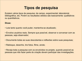 Tipos de pesquisa
Existem vários tipos de pesquisa: de campo, experimental, laboratorial,
bibliográfica, etc. Porém os resultados obtidos são basicamente: qualitativos
ou quantitativos.
Dicas:
•  Leia tanto quanto você puder, mantenha-se atualizado;
•  Envolva usuários reais. Sempre que possível, observar e conversar com as
pessoas, seja observador;
•  Documente todas as suas descobertas e reflexões sobre suas pesquisas;
•  Rabisque, desenhe, tire fotos, filme, anote;
•  Reveja toda a pesquisa com os envolvidos no projeto, quando possível as
pessoas que irão fazer parte do criação devem participar das investigações.

 