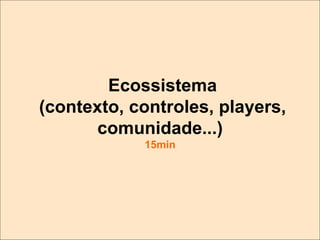 Ecossistema
(contexto, controles, players,
comunidade...)
15min

 