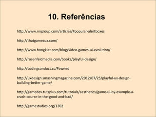 10. Referências
hwp://www.nngroup.com/arKcles/#popular-­‐alertboxes	
  
	
  
hwp://thatgamesux.com/	
  
	
  
hwp://www.hongkiat.com/blog/video-­‐games-­‐ui-­‐evoluKon/	
  
	
  
hwp://rosenfeldmedia.com/books/playful-­‐design/	
  
	
  
hwp://codingconduct.cc/Pawned	
  
	
  
hwp://uxdesign.smashingmagazine.com/2012/07/25/playful-­‐ux-­‐design-­‐
building-­‐bewer-­‐game/	
  
	
  
hwp://gamedev.tutsplus.com/tutorials/aestheKcs/game-­‐ui-­‐by-­‐example-­‐a-­‐
crash-­‐course-­‐in-­‐the-­‐good-­‐and-­‐bad/	
  
	
  
hwp://gamestudies.org/1202	
  

 