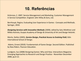 10. Referências
Grönroos,	
  C.	
  2007.	
  Service	
  Management	
  and	
  MarkeKng.	
  Customer	
  Management	
  
in	
  Service	
  CompeKKon.	
  England:	
  John	
  Wiley	
  &	
  Sons,	
  Ltd.	
  
	
  
Bernhaupt,	
  Regina.	
  EvaluaKng	
  User	
  Experience	
  in	
  Games	
  -­‐	
  Concepts	
  and	
  Methods.	
  
Springer,	
  2010.	
  	
  
	
  
Designing	
  Services	
  with	
  Innova-ve	
  Methods	
  (2009),	
  edited	
  by	
  Satu	
  Mie•nen	
  and	
  
Mikko	
  Koivisto,	
  Kuopio	
  Academy	
  of	
  Design	
  &	
  University	
  of	
  Art	
  and	
  Design	
  Helsinki.	
  
	
  
Moritz,	
  Stefan	
  (2005),	
  Service	
  Design,	
  Prac-cal	
  Access	
  to	
  Evolving	
  Field,	
  Köln	
  
InternaKonal	
  School	
  of	
  Design.	
  
	
  	
  
	
  Adams,	
  Ernest	
  (2010).	
  Fundamentals	
  of	
  Game	
  Design.	
  Second	
  EdiKon.	
  Published	
  
by	
  New	
  Riders.	
  Pearson	
  EducaKon.	
  
	
  	
  
Lundgren,	
  Sus	
  (2008)	
  Designing	
  Games:	
  Why	
  and	
  How.	
  InteracKons	
  Magazine.	
  
Emerging	
  Approaches	
  to	
  Research	
  and	
  Design	
  PracKce	
  -­‐	
  November-­‐December	
  
2008,	
  pp.6-­‐12.	
  	
  

 