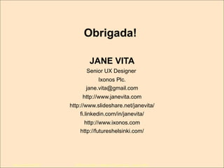 Obrigada!
JANE VITA
Senior UX Designer
Ixonos Plc.
jane.vita@gmail.com
http://www.janevita.com
http://www.slideshare.net/janevita/
fi.linkedin.com/in/janevita/
http://www.ixonos.com
http://futureshelsinki.com/

Novembro/2013

IxDA Curitiba / Aldeia Coworking / Jane Vita

 