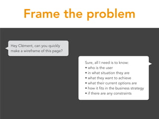 Frame the problem
Hey Clément, can you quickly
make a wireframe of this page?
Sure, all I need is to know:
• who is the us...