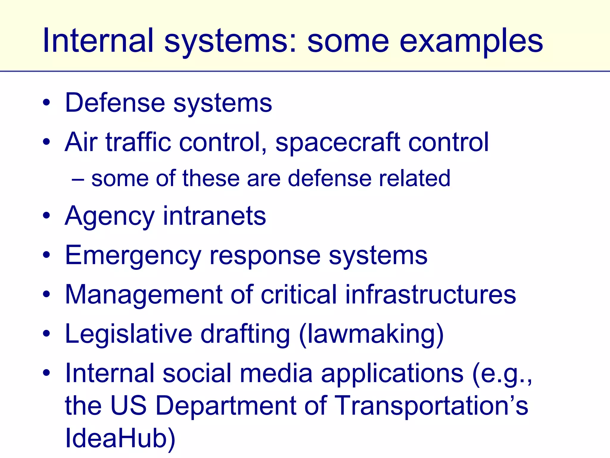 Internal systems: some examples
• Defense systems
• Air traffic control, spacecraft control
    – some of these are defense related
•   Agency intranets
•   Emergency response systems
•   Management of critical infrastructures
•   Legislative drafting (lawmaking)
•   Internal social media applications (e.g., the US
    Department of Transportation’s IdeaHub)
 