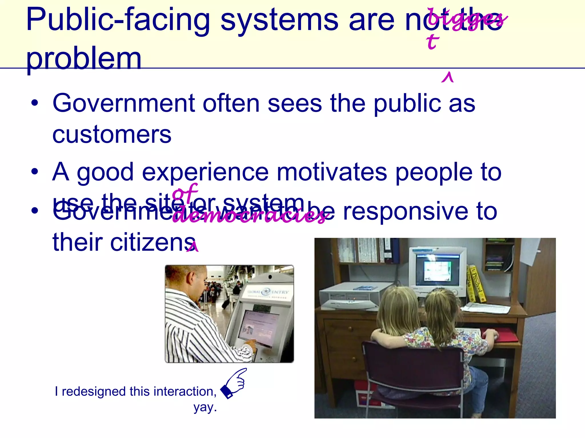 biggest
Public-facing systems are not the problem
                                 ^

• Government often sees the public as customers
• A good experience motivates people to use the
  site or system
                          of democracies
• Governments want to be responsive to their
            ^
  citizens




 I redesigned this interaction, yay.
                                       
 