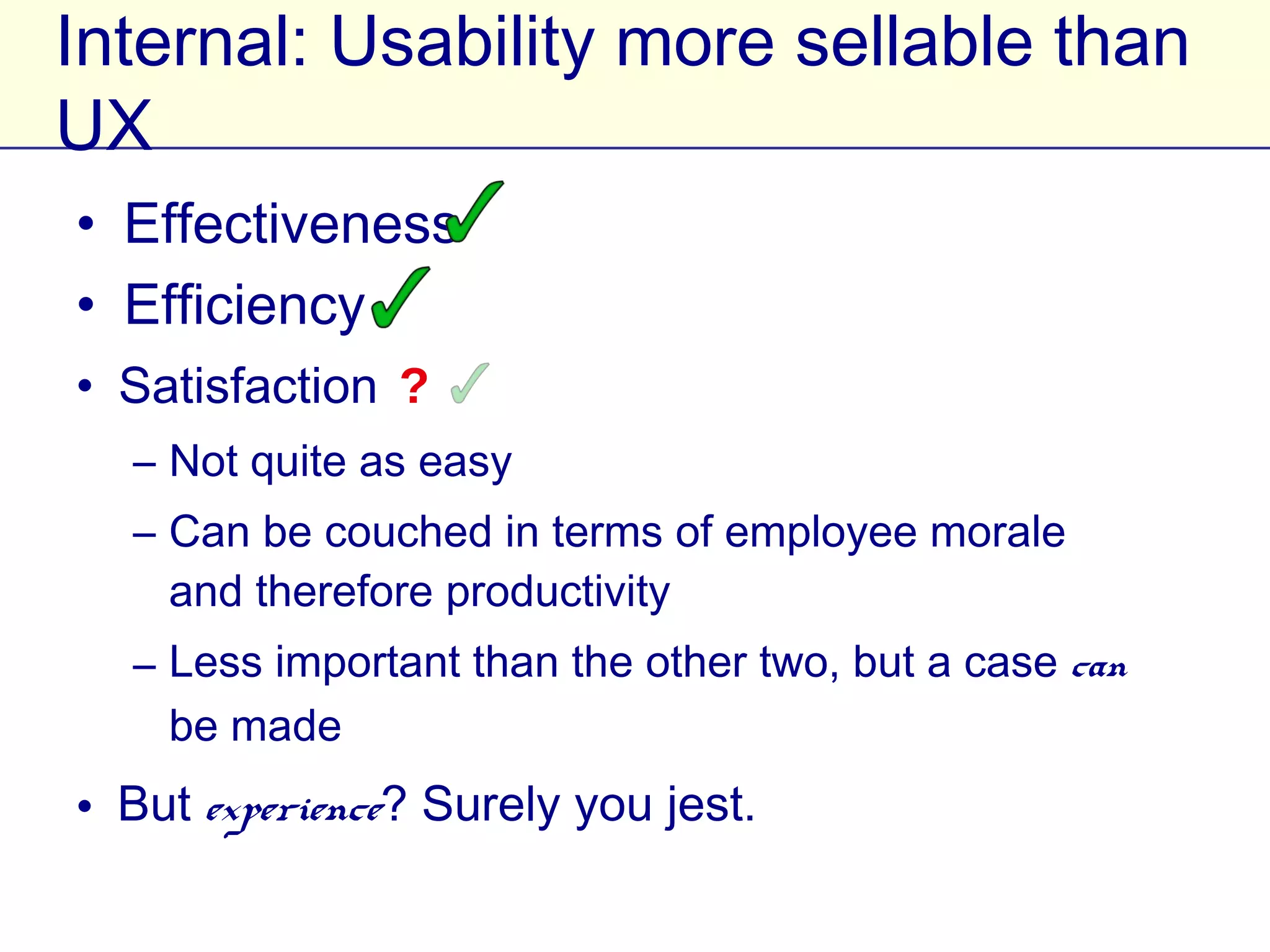 Internal: Usability more sellable than UX
• Effectiveness
• Efficiency
• Satisfaction ?
   – Not quite as easy
   – Can be couched in terms of employee morale
     and therefore productivity
   – Less important than the other two, but a case
     can be made
• But experience? Surely you jest.
 