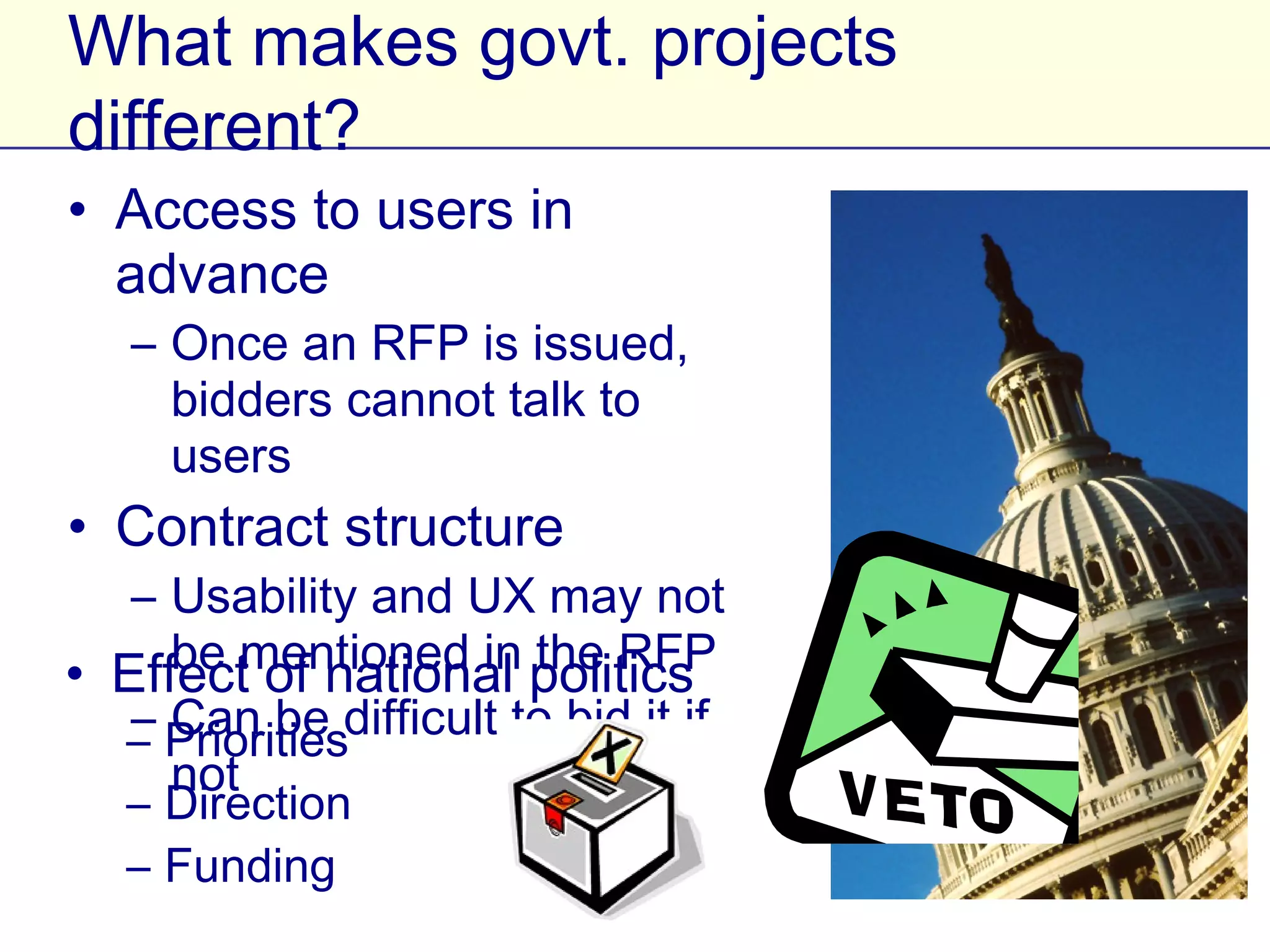 What makes govt. projects different?
• Access to users in advance
   – Once an RFP is issued, bidders
     cannot talk to users
• Contract structure
   – Usability and UX may not be
     mentioned in the RFP
   – Can be difficult to bid it if not
• Effect of national politics
   – Priorities
   – Direction
   – Funding
 