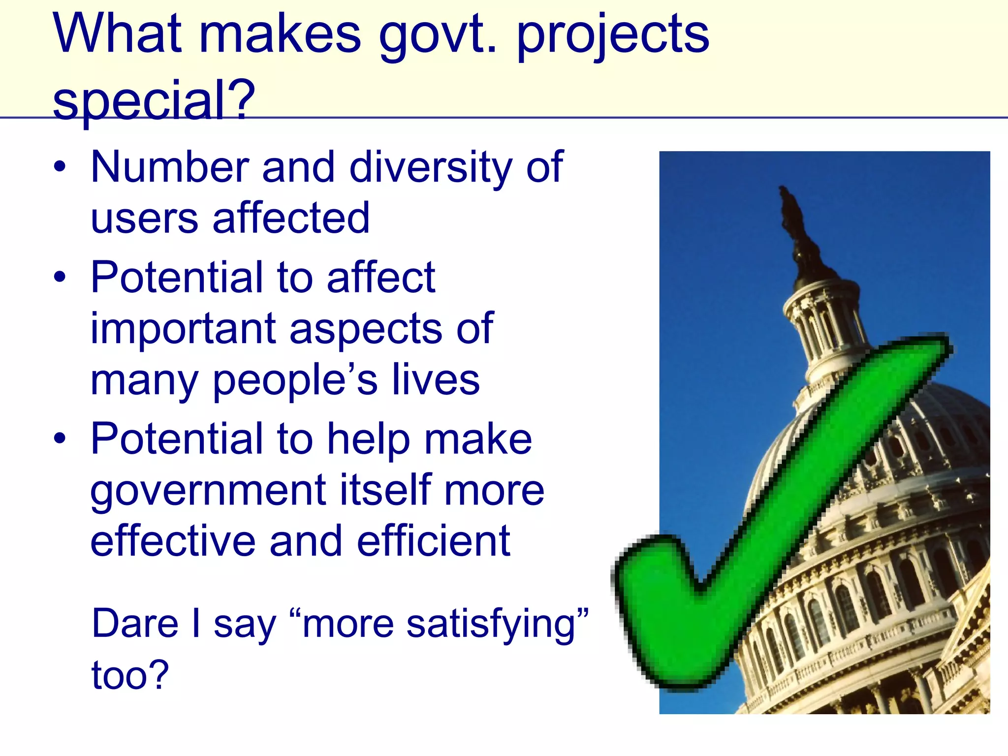 What makes govt. projects special?
• Number and diversity of users
  affected
• Potential to affect important
  aspects of many people’s
  lives
• Potential to help make
  government itself more
  effective and efficient
  Dare I say “more satisfying”
  too?
 