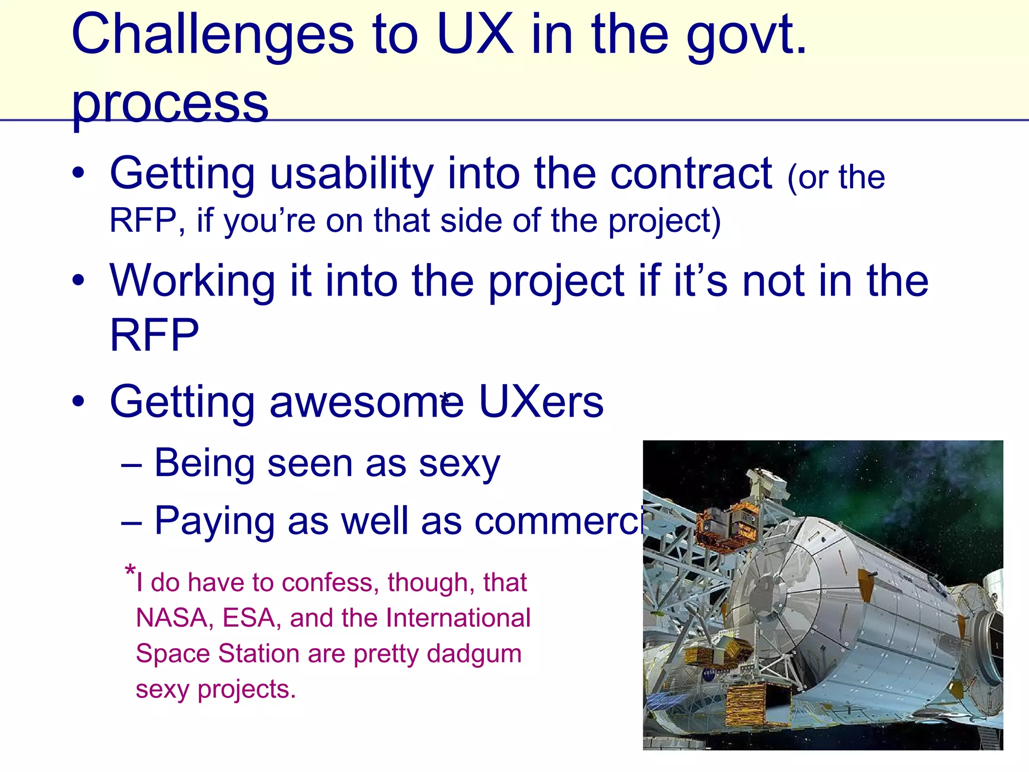 Challenges to UX in the govt. process
• Getting usability into the contract (or the RFP, if
  you’re on that side of the project)
• Working it into the project if it’s not in the RFP
• Getting awesome UXers
   – Being seen as sexy *
   – Paying as well as commercial

   *I do have to confess, though,
    that NASA, ESA, and the
    International Space Station are
    pretty dadgum sexy projects.
 