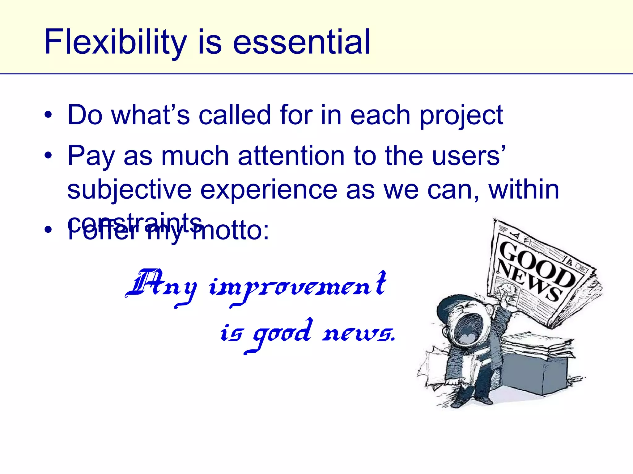 Flexibility is essential

• Do what’s called for in each project
• Pay as much attention to the users’ subjective
  experience as we can, within constraints
• I offer my motto:
       Any improvement
           is good news.
 