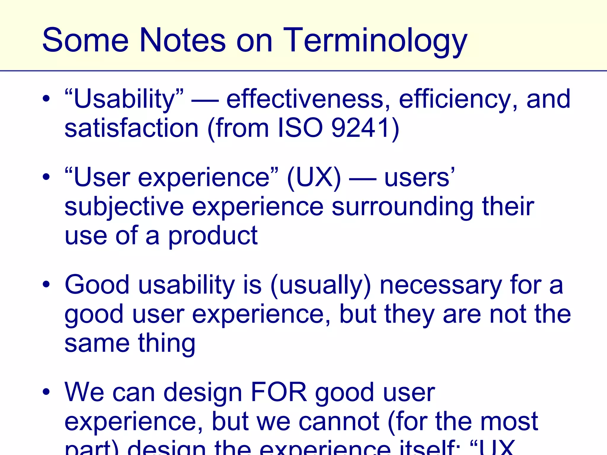 Some Notes on Terminology
• “Usability” — effectiveness, efficiency, and
  satisfaction (from ISO 9241)
• “User experience” (UX) — users’ subjective
  experience surrounding their use of a product
• Good usability is (usually) necessary for a good
  user experience, but they are not the same thing
• We can design FOR good user experience, but
  we cannot (for the most part) design the
  experience itself: “UX design” is a shorthand
 