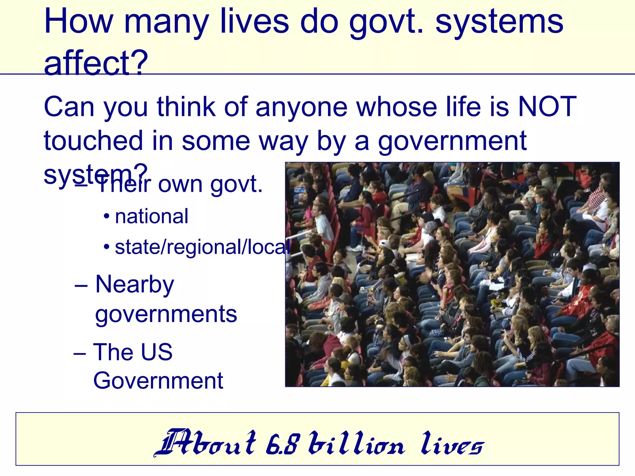 How many lives do govt. systems affect?
Can you think of anyone whose life is NOT
touched in some way by a government system?
  – Their own govt.
    • national
    • state/regional/local
  – Nearby
    governments
  – The US
    Government

       About 6.8 billion lives
 