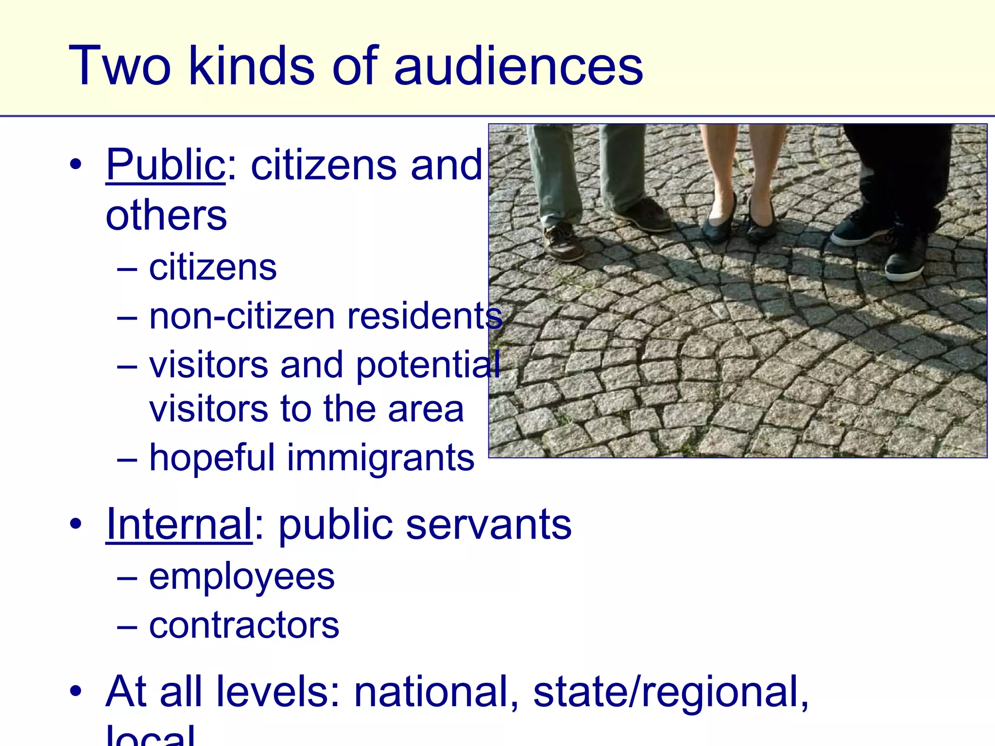 Two kinds of audiences
• Public: citizens and
  others
   – citizens
   – non-citizen residents
   – visitors and potential
     visitors to the area
   – hopeful immigrants
• Internal: public servants
   – employees
   – contractors
• At all levels: national, state/regional, local
 