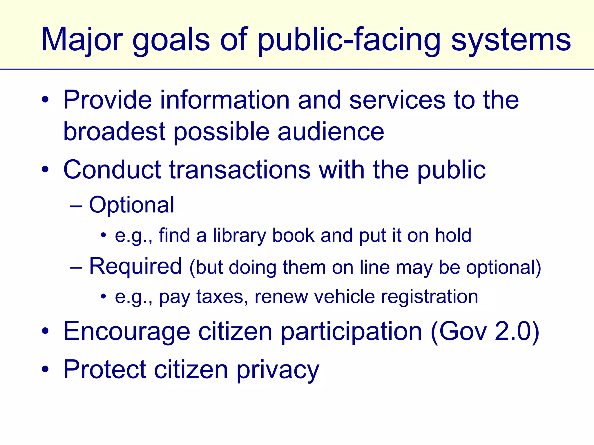 Major goals of public-facing systems
• Provide information and services to the
  broadest possible audience
• Conduct transactions with the public
  – Optional
     • e.g., find a library book and put it on hold
  – Required (but doing them on line may be optional)
     • e.g., pay taxes, renew vehicle registration
• Encourage citizen participation (Gov 2.0)
• Protect citizen privacy
 