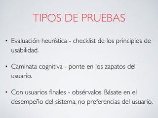 TIPOS DE PRUEBAS
• Evaluación heurística - checklist de los principios de
usabilidad.
• Caminata cognitiva - ponte en los zapatos del
usuario.
• Con usuarios ﬁnales - obsérvalos. Básate en el
desempeño del sistema, no preferencias del usuario.
 