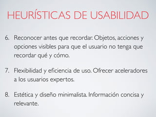 HEURÍSTICAS DE USABILIDAD
6. Reconocer antes que recordar. Objetos, acciones y
opciones visibles para que el usuario no tenga que
recordar qué y cómo.
7. Flexibilidad y eﬁciencia de uso. Ofrecer aceleradores
a los usuarios expertos.
8. Estética y diseño minimalista. Información concisa y
relevante.
 