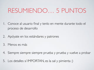 RESUMIENDO… 5 PUNTOS
1. Conoce al usuario ﬁnal y tenlo en mente durante todo el
proceso de desarrollo
2. Apóyate en los estándares y patrones
3. Menos es más
4. Siempre siempre siempre prueba y prueba y vuelve a probar
5. Los detalles sí IMPORTAN, es la sal y pimienta ;)
 
