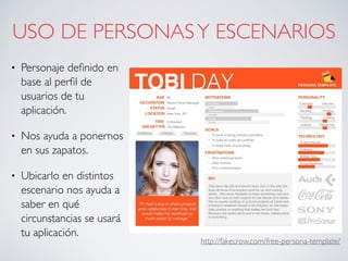 USO DE PERSONASY ESCENARIOS
• Personaje deﬁnido en
base al perﬁl de
usuarios de tu
aplicación.
• Nos ayuda a ponernos
en sus zapatos.
• Ubicarlo en distintos
escenario nos ayuda a
saber en qué
circunstancias se usará
tu aplicación.
http://fakecrow.com/free-persona-template/
 