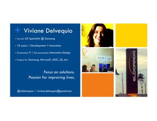 Title
+ Viviane Delvequio
 Current: UX Specialist @ Samsung
 10 years | Development + Innovation
 Graduated: TI | Post-graduated: Interaction Design
 Projects for: Samsung, Microsoft, AOC, LG, etc.
Focus on solutions.
Passion for improving lives.
@videlvequio | viviane.delvequio@gmail.com
 
