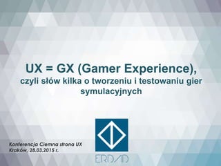 UX = GX (Gamer Experience),
czyli słów kilka o tworzeniu i testowaniu gier
symulacyjnych
Konferencja Ciemna strona UX
Kraków, 28.03.2015 r.
 