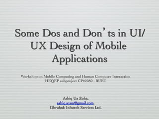 Some Dos and Don’ts in UI/
UX Design of Mobile
Applications
	

Workshop on Mobile Computing and Human Computer Interaction
	

HEQEP subproject CP#2080 , BUET

	


Ashiq Uz Zoha,
	

ashiq.ayon@gmail.com,
	

Dhrubok Infotech Services Ltd.

	


 