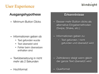 User Experience
  Ausgangshypothese                       Erkenntnisse

  – Minimum Button Clicks        – Besser mehr Button clicks als
                                   alternative Eingabemethoden
                                   (Swipe, Shake, etc.)

  – Informationen geben ob       – Informationen geben zu:
      • Text gefunden wurde          •  Text gefunden / nicht
      • Text übersetzt wird             gefunden und übersetzt wird
      • Fehler beim übersetzen
        enthalten sind


  – Textübersetzung in nicht     – Zeittoleranz steigt wenn gleich
    mehr als 2 Sekunden            der ganze Text übersetzt wird

  – Hochformat                   – Querformat
                                                                      12
 
