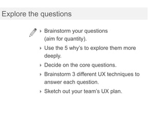 Explore the questions

           Brainstorm your questions
            (aim for quantity).
           Use the 5 why’s to explore them more
            deeply.
           Decide on the core questions.
           Brainstorm 3 different UX techniques to
            answer each question.
           Sketch out your team’s UX plan.
 