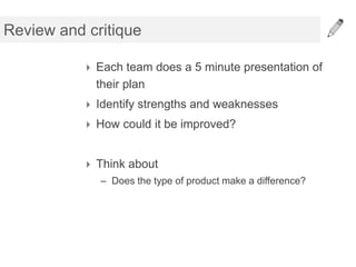Review and critique

           Each team does a 5 minute presentation of
            their plan
           Identify strengths and weaknesses
           How could it be improved?


           Think about
             – Does the type of product make a difference?
 