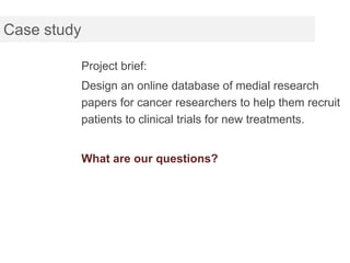 Case study

             Project brief:
             Design an online database of medial research
             papers for cancer researchers to help them recruit
             patients to clinical trials for new treatments.


             What are our questions?
 