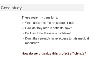 Case study

             These were my questions:
              What does a cancer researcher do?
              How do they recruit patients now?
              Do they think there is a problem?
              Don’t they already have access to this medical
               research?


             How do we organize this project efficiently?
 