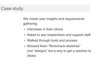 Case study

             We mixed user insights and requirements
             gathering
              Interviews in their clinics
              Asked to see researchers and support staff
              Walked through tools and process
              Showed them “Rorschach sketches”
               (not “designs” but a way to get a reaction to
               ideas)
 