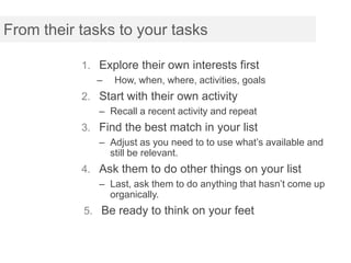 From their tasks to your tasks

           1. Explore their own interests first
              –   How, when, where, activities, goals
           2. Start with their own activity
              – Recall a recent activity and repeat
           3. Find the best match in your list
              – Adjust as you need to to use what’s available and
                still be relevant.
           4. Ask them to do other things on your list
              – Last, ask them to do anything that hasn’t come up
                organically.
           5. Be ready to think on your feet
 