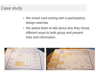 Case study

              We mixed card sorting with a participatory
               design exercise
              We asked them to talk about why they chose
               different ways to both group and present
               links and information.
 