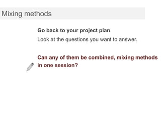 Mixing methods

          Go back to your project plan.
          Look at the questions you want to answer.


          Can any of them be combined, mixing methods
          in one session?
 