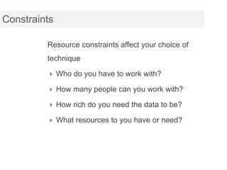 Constraints

         Resource constraints affect your choice of
         technique

          Who do you have to work with?

          How many people can you work with?

          How rich do you need the data to be?

          What resources to you have or need?
 