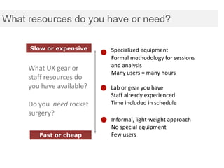 What resources do you have or need?

     Slow or expensive     Specialized equipment
                           Formal methodology for sessions
                           and analysis
     What UX gear or
                           Many users = many hours
     staff resources do
     you have available?   Lab or gear you have
                           Staff already experienced
     Do you need rocket    Time included in schedule
     surgery?
                           Informal, light-weight approach
                           No special equipment
        Fast or cheap      Few users
 