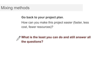 Mixing methods

          Go back to your project plan.
          How can you make this project easier (faster, less
          cost, fewer resources)?


          What is the least you can do and still answer all
          the questions?
 