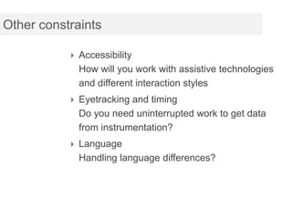 Other constraints

            Accessibility
             How will you work with assistive technologies
             and different interaction styles
            Eyetracking and timing
             Do you need uninterrupted work to get data
             from instrumentation?
            Language
             Handling language differences?
 