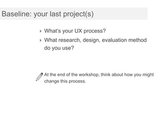 Baseline: your last project(s)

            What’s your UX process?
            What research, design, evaluation method
             do you use?



            At the end of the workshop, think about how you might
             change this process.
 
