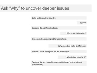 Ask “why” to uncover deeper issues

               Let’s test in another country.

                                                                           WHY?

               Because it’s a different culture.

                                                            Why does that matter?

               Our product was designed for users here.


                                                   Why does that make a difference

               We don’t know if the [feature] will work there.

                                                            Why is that important?

               Because the success of the product is based on the value of
               [that feature].
 