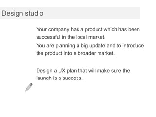 Design studio

          Your company has a product which has been
          successful in the local market.
          You are planning a big update and to introduce
          the product into a broader market.


          Design a UX plan that will make sure the
          launch is a success.
 
