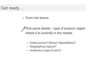 Get ready…

          Form into teams


          Pick some details – type of product, region
             where it is currently in the market


             – Online service? Device? App/software?
             – Geographical regions?
             – Audience or type of users?
 