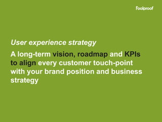 User experience strategy
A long-term vision, roadmap and KPIs
to align every customer touch-point
with your brand position and business
strategy
 
