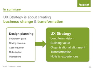 In summary

UX Strategy is about creating
business change & transformation


       Design planning     UX Strategy
       Short term goals    Long term vision
       Driving revenue     Building value
       Cost reduction      Organisational alignment
       Optimisation        Transformation
       Interactions        Holistic experiences


© 2013 Foolproof Limited                              15
 