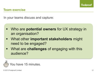 Team exercise

In your teams discuss and capture:


    Who are potential owners for UX strategy in
     an organisation?
    What other important stakeholders might
     need to be engaged?
    What are challenges of engaging with this
     audience?

        You have 15 minutes.
© 2013 Foolproof Limited                           17
 